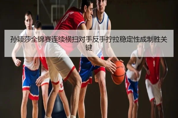 孙颖莎全锦赛连续横扫对手反手拧拉稳定性成制胜关键